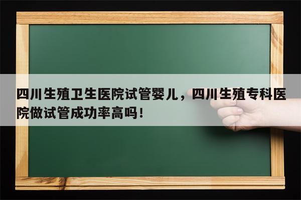 四川生殖卫生医院试管婴儿，四川生殖专科医院做试管成功率高吗！