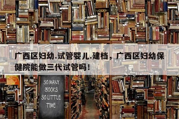 广西区妇幼.试管婴儿.建档，广西区妇幼保健院能做三代试管吗！