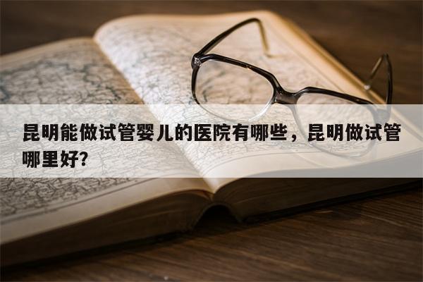 昆明能做试管婴儿的医院有哪些，昆明做试管哪里好？