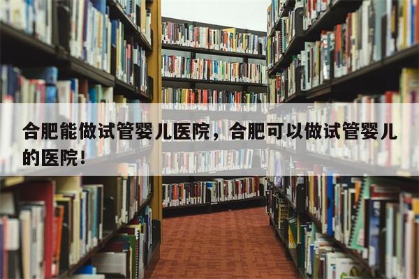 合肥能做试管婴儿医院，合肥可以做试管婴儿的医院！