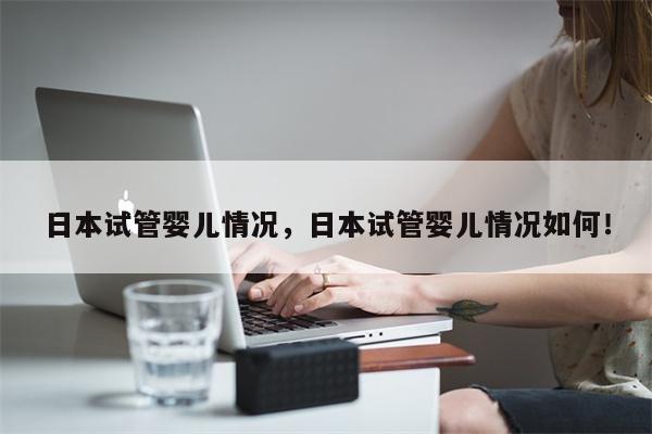 日本试管婴儿情况，日本试管婴儿情况如何！